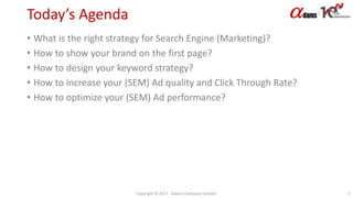 Today’s Agenda
• What is the right strategy for Search Engine (Marketing)?
• How to show your brand on the first page?
• How to design your keyword strategy?
• How to increase your (SEM) Ad quality and Click Through Rate?
• How to optimize your (SEM) Ad performance?
Copyright © 2017. Adams Company Limited. 3
 
