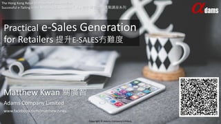 Practical e-Sales Generation
for Retailers 提升E-SALES冇難度
The Hong Kong Retail Management Association
Successful e-Tailing in the MobileAGE Seminars『M』世代零售營銷實戰講座系列
Copyright © Adams Company Limited. 1
Matthew Kwan 關廣智
Adams Company Limited
www.facebook.com/matthew.news
 