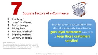 7Success Factors of e-Commerce
1. Site design
2. User-friendliness
3. Product range
4. Pricing level
5. Payment methods
6. Shipping options
7. Delivery of goods
10
In order to run a successful online
store it is especially important to
gain loyal customers as well as
to keep those customers
satisfied.Friday 20 January 2012
The results of the largest survey of customer satisfaction in German e-
commerce, conducted by ECC Handel and Hermes, were published on
the occasion of the Online Trading Congress in Bonn. More than 10,000
consumers and customers of 108 German online shops
Source: http://e-commercefacts.com/research/2012/01/ecc-handel-ecommerce-stud/
Confidential. Copyright © Adams Company Limited.
 