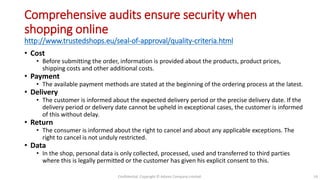 Comprehensive audits ensure security when
shopping online
http://www.trustedshops.eu/seal-of-approval/quality-criteria.html
• Cost
• Before submitting the order, information is provided about the products, product prices,
shipping costs and other additional costs.
• Payment
• The available payment methods are stated at the beginning of the ordering process at the latest.
• Delivery
• The customer is informed about the expected delivery period or the precise delivery date. If the
delivery period or delivery date cannot be upheld in exceptional cases, the customer is informed
of this without delay.
• Return
• The consumer is informed about the right to cancel and about any applicable exceptions. The
right to cancel is not unduly restricted.
• Data
• In the shop, personal data is only collected, processed, used and transferred to third parties
where this is legally permitted or the customer has given his explicit consent to this.
Confidential. Copyright © Adams Company Limited. 14
 