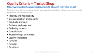 Quality Criteria – Trusted Shop
http://www.trustedshops.com/tsdocument/TS_QUALITY_CRITERIA_en.pdf
• Identity and reachability
• Data protection and security
• Products and costs
• Delivery and payment
• Ordering process
• Cancellation
• Trusted Shops guarantee
• Quality indicators
• Reviews
• Refunds
• Response
Confidential. Copyright © Adams Company Limited. 16
The shop is committed to complying with the legal regulations on distance selling, e-commerce and data
protection in electronic commerce.
 