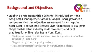 Background and Objectives
• Quality e-Shop Recognition Scheme, introduced by Hong
Kong Retail Management Association (HKRMA), provides a
comprehensive and objective assessment for e-shops in
Hong Kong. The scheme aims to give recognition to quality e-
shops and develop industry-wide standards and best
practices for online retailing in Hong Kong.
• To develop industry-wide standards and best practices for online
retailing in Hong Kong
• To give recognition to quality e-shops
• To raise consumers' confidence in Hong Kong's e-shops
Confidential. Copyright © Adams Company Limited. 21
 