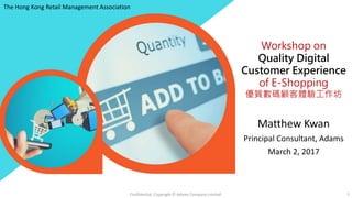 Workshop on
Quality Digital
Customer Experience
of E-Shopping
優質數碼顧客體驗工作坊
Matthew Kwan
Principal Consultant, Adams
March 2, 2017
Confidential. Copyright © Adams Company Limited. 1
The Hong Kong Retail Management Association
 