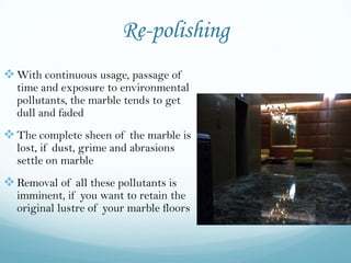 Re-polishing
 With continuous usage, passage of
  time and exposure to environmental
  pollutants, the marble tends to get
  dull and faded
 The complete sheen of the marble is
  lost, if dust, grime and abrasions
  settle on marble
 Removal of all these pollutants is
  imminent, if you want to retain the
  original lustre of your marble floors
 