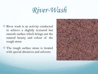 River-Wash
 River wash is an activity conducted
  to achieve a slightly textured but
  smooth surface which brings out the
  natural beauty and colour of the
  rough stone

 The rough surface stone is treated
  with special abrasives and solvents
 