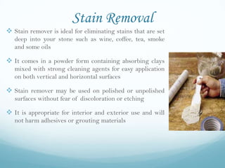 Stain Removal
 Stain remover is ideal for eliminating stains that are set
   deep into your stone such as wine, coffee, tea, smoke
   and some oils

 It comes in a powder form containing absorbing clays
   mixed with strong cleaning agents for easy application
   on both vertical and horizontal surfaces

 Stain remover may be used on polished or unpolished
   surfaces without fear of discoloration or etching

 It is appropriate for interior and exterior use and will
   not harm adhesives or grouting materials
 