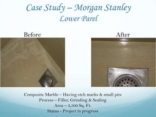 Case Study – Morgan Stanley
                 Lower Parel
Before                                        After




Composite Marble – Having etch marks & small pits
      Process – Filler, Grinding & Sealing
               Area – 3,500 Sq. Ft.
           Status - Project in progress
 