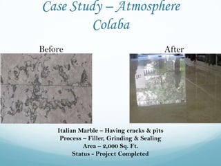 Case Study – Atmosphere
         Colaba
Before                                      After




    Italian Marble – Having cracks & pits
     Process – Filler, Grinding & Sealing
              Area – 2,000 Sq. Ft.
          Status - Project Completed
 