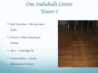 One Indiabulls Center
                       Tower-1
 Red Travertine – Having cracks
   & pits


 Process – Filler, Grinding &
   Sealing


 Area – 12,000 SQ. FT.

 Current Status – Annual
   Maintenance Contract
 