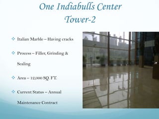 One Indiabulls Center
                    Tower-2
 Italian Marble – Having cracks

 Process – Filler, Grinding &

   Sealing


 Area – 12,000 SQ. FT.

 Current Status – Annual

   Maintenance Contract
 