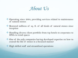 About Us
 Operating since 2004, providing services related to maintenance
   of natural stones
 Restored millions of sq. ft. of all kinds of natural stones since
   inception
 Handling diverse client portfolio from top hotels to corporates to
   HNIs to retail spaces
 One of the only companies having developed expertise on how to
   extend the life of stones in a focussed manner
 High skilled staff and streamlined operations
 