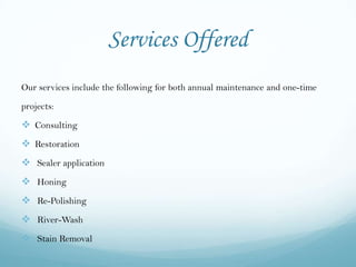 Services Offered
Our services include the following for both annual maintenance and one-time

projects:

 Consulting
 Restoration
 Sealer application
 Honing
 Re-Polishing
 River-Wash
 Stain Removal
 