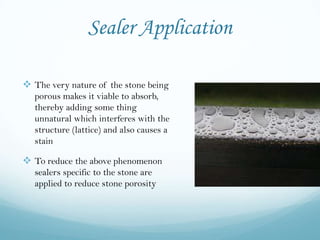 Sealer Application

 The very nature of the stone being
   porous makes it viable to absorb,
   thereby adding some thing
   unnatural which interferes with the
   structure (lattice) and also causes a
   stain

 To reduce the above phenomenon
   sealers specific to the stone are
   applied to reduce stone porosity
 