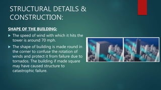 STRUCTURAL DETAILS &
CONSTRUCTION:
SHAPE OF THE BUILDING:
 The speed of wind with which it hits the
tower is around 70 mph.
 The shape of building is made round in
the corner to confuse the rotation of
winds and protect it from failure due to
tornados. The building if made square
may have caused structure to
catastrophic failure.
 