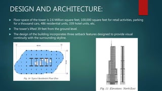 DESIGN AND ARCHITECTURE:
 Floor space of the tower is 2.6 Million square feet, 100,000 square feet for retail activities, parking
for a thousand cars, 486 residential units, 339 hotel units, etc.
 The tower’s lifted 39 feet from the ground level.
 The design of the building incorporates three setback features designed to provide visual
continuity with the surrounding skyline.
 