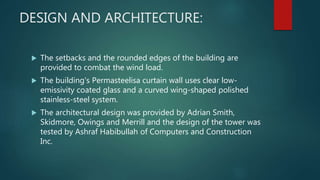 DESIGN AND ARCHITECTURE:
 The setbacks and the rounded edges of the building are
provided to combat the wind load.
 The building's Permasteelisa curtain wall uses clear low-
emissivity coated glass and a curved wing-shaped polished
stainless-steel system.
 The architectural design was provided by Adrian Smith,
Skidmore, Owings and Merrill and the design of the tower was
tested by Ashraf Habibullah of Computers and Construction
Inc.
 