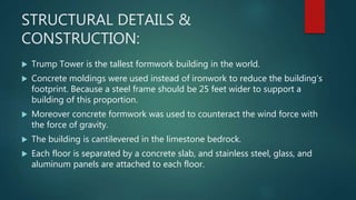 STRUCTURAL DETAILS &
CONSTRUCTION:
 Trump Tower is the tallest formwork building in the world.
 Concrete moldings were used instead of ironwork to reduce the building’s
footprint. Because a steel frame should be 25 feet wider to support a
building of this proportion.
 Moreover concrete formwork was used to counteract the wind force with
the force of gravity.
 The building is cantilevered in the limestone bedrock.
 Each floor is separated by a concrete slab, and stainless steel, glass, and
aluminum panels are attached to each floor.
 
