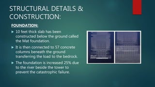 STRUCTURAL DETAILS &
CONSTRUCTION:
FOUNDATION:
 10 feet thick slab has been
constructed below the ground called
the Mat foundation.
 It is then connected to 57 concrete
columns beneath the ground
transferring the load to the bedrock.
 The foundation is increased 25% due
to the river beside the tower to
prevent the catastrophic failure.
 
