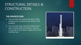 STRUCTURAL DETAILS &
CONSTRUCTION:
THE CONCRETE CORE:
 The concrete core acts as the spine of the
building and is located in the center of the
building.
 The concrete spine uses five I-beam and C-
beam shaped walls and exterior columns,
narrowing to two I-beam shaped was as the
building rises.
 