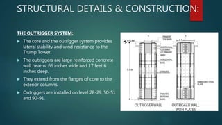 STRUCTURAL DETAILS & CONSTRUCTION:
THE OUTRIGGER SYSTEM:
 The core and the outrigger system provides
lateral stability and wind resistance to the
Trump Tower.
 The outriggers are large reinforced concrete
wall beams, 66 inches wide and 17 feet 6
inches deep.
 They extend from the flanges of core to the
exterior columns.
 Outriggers are installed on level 28-29, 50-51
and 90-91.
 