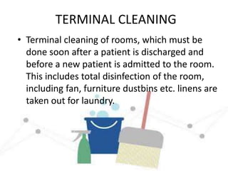 TERMINAL CLEANING
• Terminal cleaning of rooms, which must be
done soon after a patient is discharged and
before a new patient is admitted to the room.
This includes total disinfection of the room,
including fan, furniture dustbins etc. linens are
taken out for laundry.
 