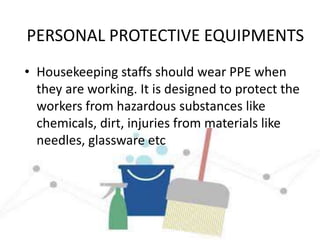 PERSONAL PROTECTIVE EQUIPMENTS
• Housekeeping staffs should wear PPE when
they are working. It is designed to protect the
workers from hazardous substances like
chemicals, dirt, injuries from materials like
needles, glassware etc
 