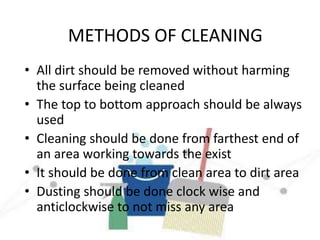 METHODS OF CLEANING
• All dirt should be removed without harming
the surface being cleaned
• The top to bottom approach should be always
used
• Cleaning should be done from farthest end of
an area working towards the exist
• It should be done from clean area to dirt area
• Dusting should be done clock wise and
anticlockwise to not miss any area
 