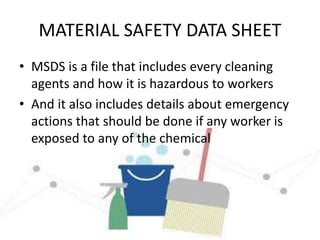 MATERIAL SAFETY DATA SHEET
• MSDS is a file that includes every cleaning
agents and how it is hazardous to workers
• And it also includes details about emergency
actions that should be done if any worker is
exposed to any of the chemical
 