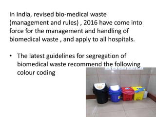 In India, revised bio-medical waste
(management and rules) , 2016 have come into
force for the management and handling of
biomedical waste , and apply to all hospitals.
• The latest guidelines for segregation of
biomedical waste recommend the following
colour coding
 