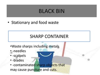 BLACK BIN
• Stationary and food waste
SHARP CONTAINER
•Waste sharps including metals
• -needles
• -scalpels
• -blades
• -contaminated sharp objects that
may cause puncture and cuts.
 