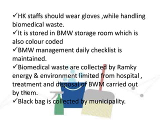 HK staffs should wear gloves ,while handling
biomedical waste.
It is stored in BMW storage room which is
also colour coded
BMW management daily checklist is
maintained.
Biomedical waste are collected by Ramky
energy & environment limited from hospital ,
treatment and disposal of BWM carried out
by them.
Black bag is collected by municipality.
 