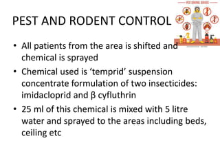 PEST AND RODENT CONTROL
• All patients from the area is shifted and
chemical is sprayed
• Chemical used is ‘temprid’ suspension
concentrate formulation of two insecticides:
imidacloprid and β cyfluthrin
• 25 ml of this chemical is mixed with 5 litre
water and sprayed to the areas including beds,
ceiling etc
 