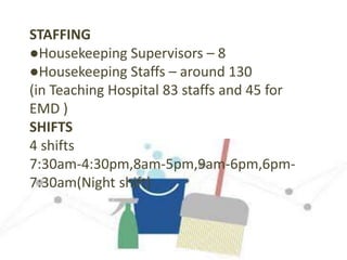 STAFFING
●Housekeeping Supervisors – 8
●Housekeeping Staffs – around 130
(in Teaching Hospital 83 staffs and 45 for
EMD )
SHIFTS
4 shifts
7:30am-4:30pm,8am-5pm,9am-6pm,6pm-
7:30am(Night shift)
 