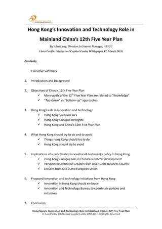  

  Hong Kong’s Innovation and Technology Role in                     
             Mainland China’s 12th Five Year Plan 
                     By Alan Lung, Director & General Manager, APICC
            (Asia Pacific Intellectual Capital Centre Whitepaper #7, March 2011)
 
Contents: 
 
    Executive Summary 
 
1.  Introduction and background 
 
2.  Objectives of China’s 12th Five Year Plan 
              Many goals of the 12th Five Year Plan are related to “Knowledge” 
              “Top‐down” vs “Bottom‐up” approaches 
          
3.  Hong Kong’s role in innovation and technology 
              Hong Kong’s weaknesses 
              Hong Kong’s unique strengths 
              Hong Kong and China’s 12th Five Year Plan 
 
4.  What Hong Kong should try to do and to avoid 
              Things Hong Kong should try to do 
              Hong Kong should try to avoid 
 
5.  Implications of a coordinated innovation & technology policy in Hong Kong 
              Hong Kong’s unique role in China’s economic development 
              Perspectives from the Greater Pearl River Delta Business Council 
              Lessons from OECD and European Union 
 
6.    Proposed innovation and technology initiatives from Hong Kong 
               Innovation in Hong Kong should embrace 
               Innovation and Technology Bureau to coordinate policies and 
               initiatives 
           
7.    Conclusion 
                                                                                            1 
       Hong Kong’s Innovation and Technology Role in Mainland China’s 12th Five Year Plan
              © Asia Pacific Intellectual Capital Centre 2008-2011 All Rights Reserved
 