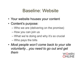 Baseline: Website
•  Your website houses your content
•  Content’s purpose:
  –  Who we are (delivering on the promise)
  –  How you can join us
  –  What we’re doing and why it’s so crucial
  –  Who pays the bills
•  Most people won’t come back to your site
   voluntarily…you need to go out and get
   them
 