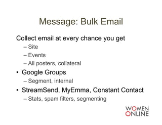 Message: Bulk Email
Collect email at every chance you get
  –  Site
  –  Events
  –  All posters, collateral
•  Google Groups
  –  Segment, internal
•  StreamSend, MyEmma, Constant Contact
  –  Stats, spam filters, segmenting
 