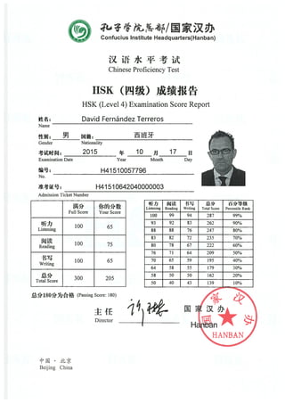 Confucius Institute Headquarters(Hanban)
Chinese Proftciency Test
H$K ti
H$K (Level 4) Examination Score Report
David Fernández Terreros
Name
Gender Nationality
Admission Ticket Number
Beijing China
Hn
HANBAN
2015
Examination Date
No.
Year
10 17 ¡j
Month Day
H41 510057796
H41 510642040000003
ful! Score Your Score
)jj1
100 65Listenrng
iJi- 100 75Reading
100 65Writmg
!4> 300 205Total Score
Hfd3 ilii -l *
Listening Reading Writing Total Score Percentile Rank
100 99 94 287 99%
93 92 83 262 90%
$8 8$ 76 247 80%
83 82 72 235 70%
80 78 67 222 60%
76 71 64 209 50%
70 65 59 195 40%
64 5$ 55 179 30%
5$ 50 50 162 20%
50 40 43 139 10%
— —
(Passing Score: 180)
Director
1
 
