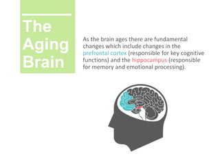 The
Aging
Brain
As the brain ages there are fundamental
changes which include changes in the
prefrontal cortex (responsible for key cognitive
functions) and the hippocampus (responsible
for memory and emotional processing).
 