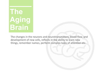 The
Aging
Brain
The changes in the neurons and neurotransmitters, blood flow, and
development of new cells, reflects in the ability to learn new
things, remember names, perform complex tasks of attention etc.
 