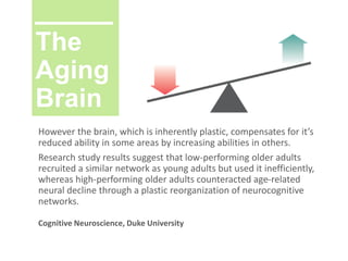 The
Aging
Brain
However the brain, which is inherently plastic, compensates for it’s
reduced ability in some areas by increasing abilities in others.
Research study results suggest that low-performing older adults
recruited a similar network as young adults but used it inefficiently,
whereas high-performing older adults counteracted age-related
neural decline through a plastic reorganization of neurocognitive
networks.
Cognitive Neuroscience, Duke University
 