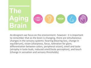 The
Aging
Brain
As designers we focus on the environment- however- it is important
to remember that as the brain is changing, there are simultaneous
changes in the sensory systems: hearing (hearing loss, change in
equilibrium), vision (sharpness, focus, toleration for glare,
differentiation between colors, peripheral vision), smell and taste
(atrophy in taste buds, reduced smell/taste perception), and touch
(change in sensation and sensory thresholds).
 