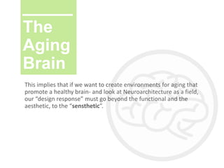 The
Aging
Brain
This implies that if we want to create environments for aging that
promote a healthy brain- and look at Neuroarchitecture as a field,
our “design response” must go beyond the functional and the
aesthetic, to the “sensthetic”.
 