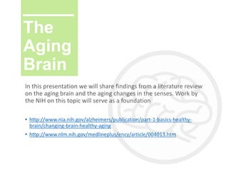 The
Aging
Brain
In this presentation we will share findings from a literature review
on the aging brain and the aging changes in the senses. Work by
the NIH on this topic will serve as a foundation
• http://www.nia.nih.gov/alzheimers/publication/part-1-basics-healthy-
brain/changing-brain-healthy-aging
• http://www.nlm.nih.gov/medlineplus/ency/article/004013.htm
 