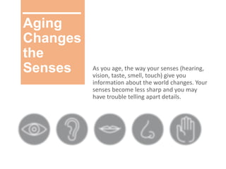 Aging
Changes
the
Senses As you age, the way your senses (hearing,
vision, taste, smell, touch) give you
information about the world changes. Your
senses become less sharp and you may
have trouble telling apart details.
 