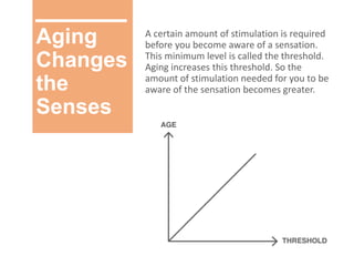 Aging
Changes
the
Senses
A certain amount of stimulation is required
before you become aware of a sensation.
This minimum level is called the threshold.
Aging increases this threshold. So the
amount of stimulation needed for you to be
aware of the sensation becomes greater.
 