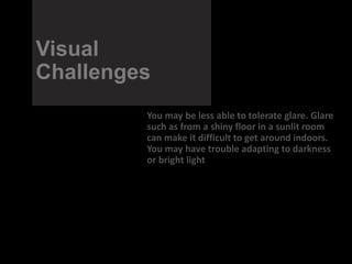 Visual
Challenges
You may be less able to tolerate glare. Glare
such as from a shiny floor in a sunlit room
can make it difficult to get around indoors.
You may have trouble adapting to darkness
or bright light
 