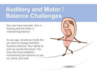 Auditory and Motor /
Balance Challenges
Our ears have two jobs. One is
hearing and the other is
maintaining balance.
As you age, structures inside the
ear start to change and their
functions decline. Your ability to
pick up sounds decreases. You
may also have problems
maintaining your balance as you
sit, stand, and walk.
 