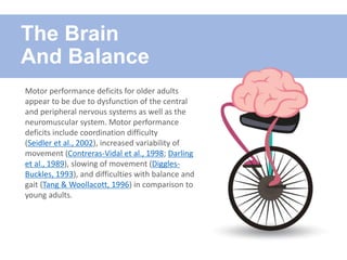 Motor performance deficits for older adults
appear to be due to dysfunction of the central
and peripheral nervous systems as well as the
neuromuscular system. Motor performance
deficits include coordination difficulty
(Seidler et al., 2002), increased variability of
movement (Contreras-Vidal et al., 1998; Darling
et al., 1989), slowing of movement (Diggles-
Buckles, 1993), and difficulties with balance and
gait (Tang & Woollacott, 1996) in comparison to
young adults.
The Brain
And Balance
 