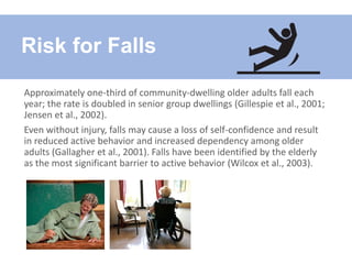Approximately one-third of community-dwelling older adults fall each
year; the rate is doubled in senior group dwellings (Gillespie et al., 2001;
Jensen et al., 2002).
Even without injury, falls may cause a loss of self-confidence and result
in reduced active behavior and increased dependency among older
adults (Gallagher et al., 2001). Falls have been identified by the elderly
as the most significant barrier to active behavior (Wilcox et al., 2003).
Risk for Falls
 