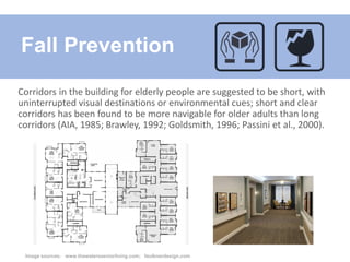 Corridors in the building for elderly people are suggested to be short, with
uninterrupted visual destinations or environmental cues; short and clear
corridors has been found to be more navigable for older adults than long
corridors (AIA, 1985; Brawley, 1992; Goldsmith, 1996; Passini et al., 2000).
Fall Prevention
Image sources: www.thewatersseniorliving.com; faulknerdesign.com
 